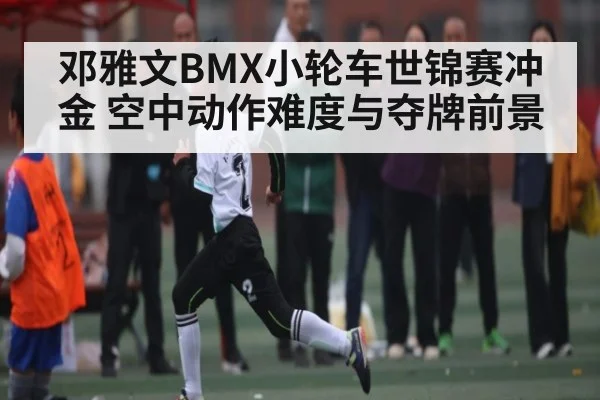 邓雅文BMX小轮车世锦赛冲金 空中动作难度与夺牌前景 - kaiyun