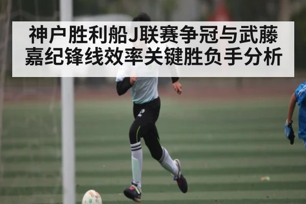 神户胜利船J联赛争冠与武藤嘉纪锋线效率关键胜负手分析（kaiyun）